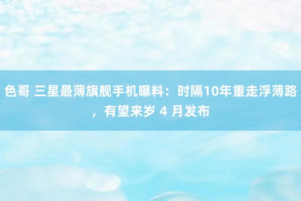 色哥 三星最薄旗舰手机曝料：时隔10年重走浮薄路，有望来岁 4 月发布