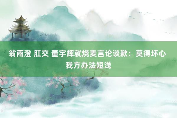 翁雨澄 肛交 董宇辉就烧麦言论谈歉：莫得坏心 我方办法短浅