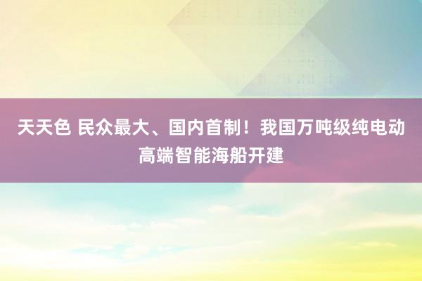 天天色 民众最大、国内首制！我国万吨级纯电动高端智能海船开建