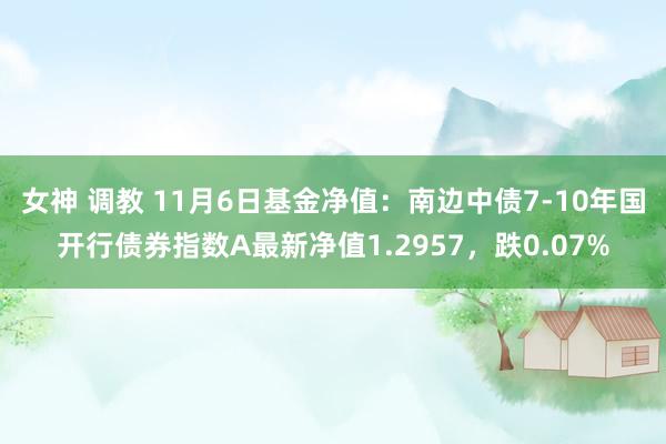 女神 调教 11月6日基金净值：南边中债7-10年国开行债券指数A最新净值1.2957，跌0.07%