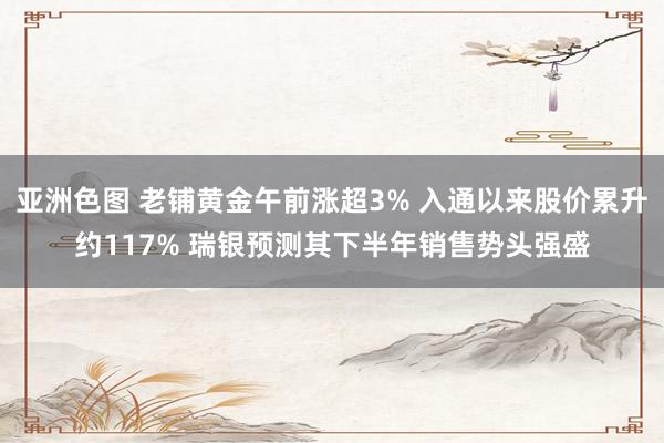 亚洲色图 老铺黄金午前涨超3% 入通以来股价累升约117% 瑞银预测其下半年销售势头强盛