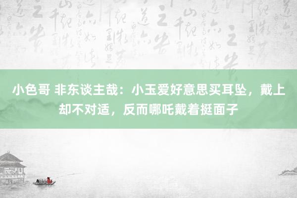 小色哥 非东谈主哉：小玉爱好意思买耳坠，戴上却不对适，反而哪吒戴着挺面子