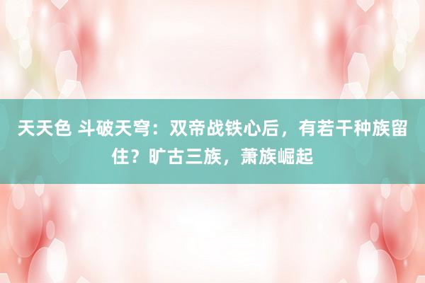 天天色 斗破天穹：双帝战铁心后，有若干种族留住？旷古三族，萧族崛起
