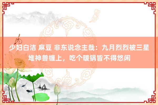 少妇白洁 麻豆 非东说念主哉：九月烈烈被三星堆神兽缠上，吃个暖锅皆不得悠闲