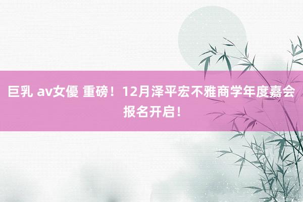 巨乳 av女優 重磅！12月泽平宏不雅商学年度嘉会报名开启！