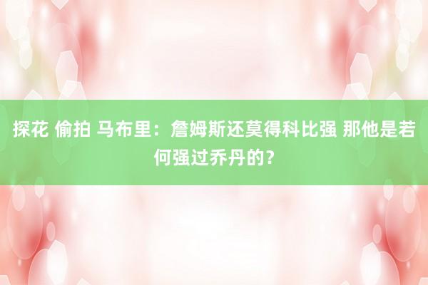 探花 偷拍 马布里：詹姆斯还莫得科比强 那他是若何强过乔丹的？