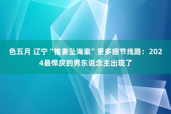 色五月 辽宁“推妻坠海案”更多细节线路：2024最悍戾的男东说念主出现了