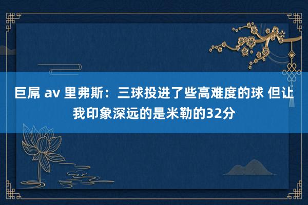 巨屌 av 里弗斯：三球投进了些高难度的球 但让我印象深远的是米勒的32分