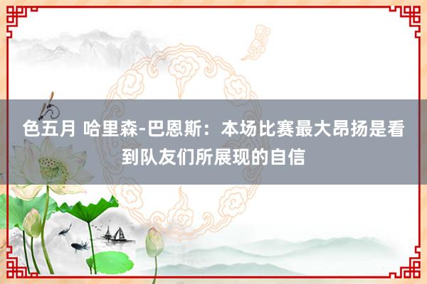 色五月 哈里森-巴恩斯：本场比赛最大昂扬是看到队友们所展现的自信