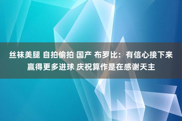 丝袜美腿 自拍偷拍 国产 布罗比：有信心接下来赢得更多进球 庆祝算作是在感谢天主