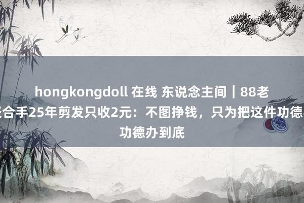 hongkongdoll 在线 东说念主间｜88老奶奶坚合手25年剪发只收2元：不图挣钱，只为把这件功德办到底