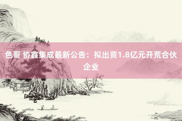 色哥 协鑫集成最新公告：拟出资1.8亿元开荒合伙企业