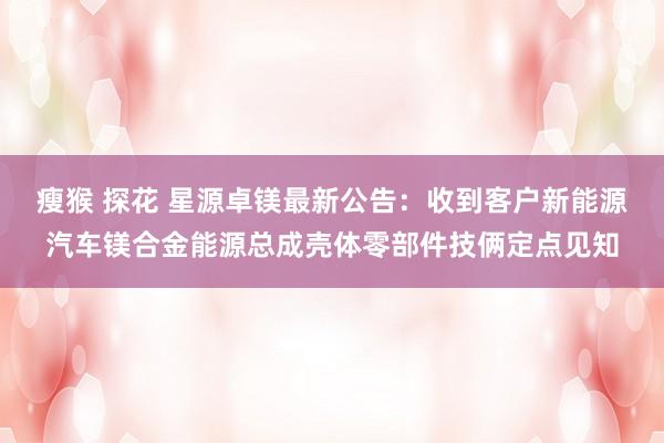 瘦猴 探花 星源卓镁最新公告：收到客户新能源汽车镁合金能源总成壳体零部件技俩定点见知