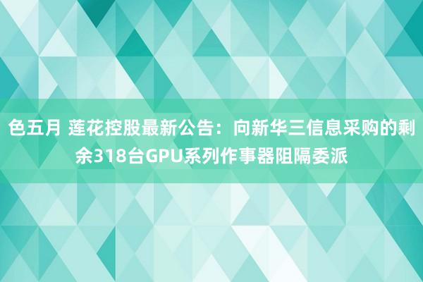 色五月 莲花控股最新公告：向新华三信息采购的剩余318台GPU系列作事器阻隔委派