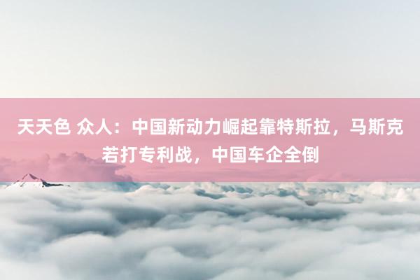 天天色 众人：中国新动力崛起靠特斯拉，马斯克若打专利战，中国车企全倒