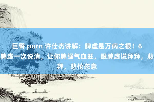 巨臀 porn 许仕杰讲解：脾虚是万病之根！6大类型脾虚一次说清，让你脾强气血旺，跟脾虚说拜拜，悲怆恣意