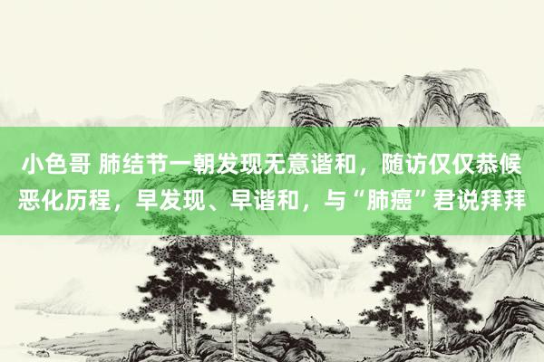 小色哥 肺结节一朝发现无意谐和，随访仅仅恭候恶化历程，早发现、早谐和，与“肺癌”君说拜拜