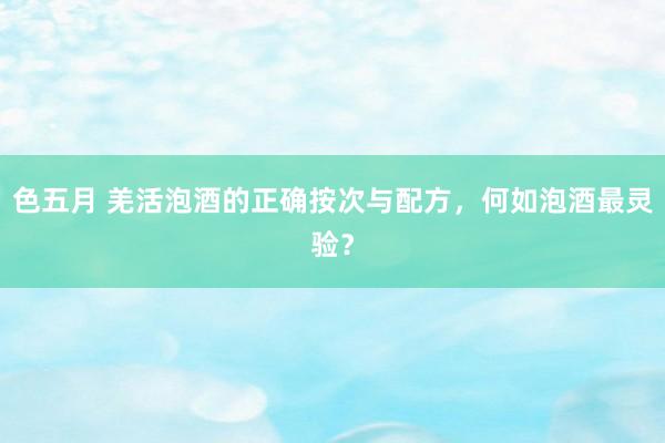色五月 羌活泡酒的正确按次与配方，何如泡酒最灵验？