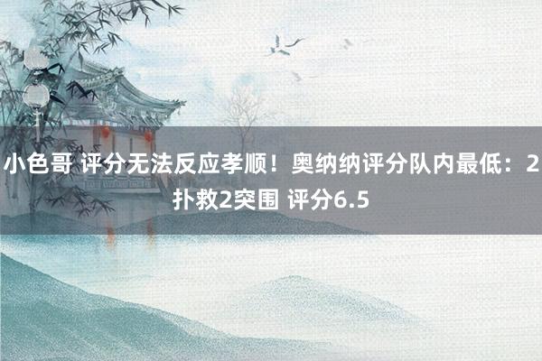 小色哥 评分无法反应孝顺！奥纳纳评分队内最低：2扑救2突围 评分6.5