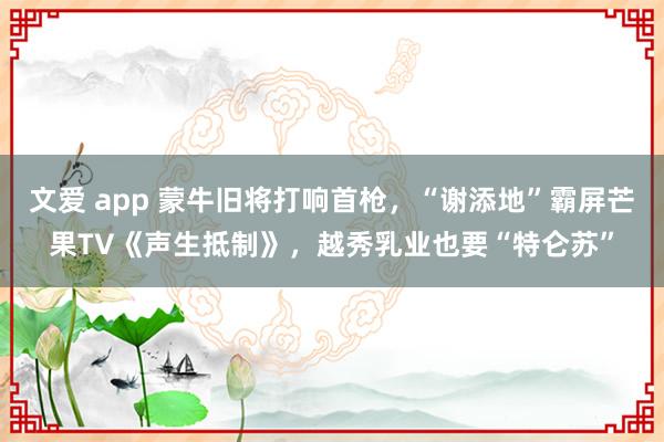 文爱 app 蒙牛旧将打响首枪，“谢添地”霸屏芒果TV《声生抵制》，越秀乳业也要“特仑苏”