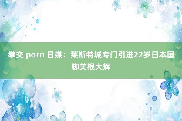 拳交 porn 日媒：莱斯特城专门引进22岁日本国脚关根大辉