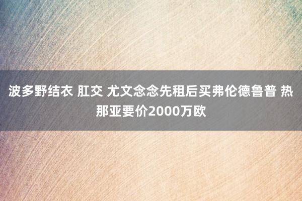 波多野结衣 肛交 尤文念念先租后买弗伦德鲁普 热那亚要价2000万欧