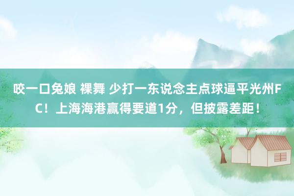 咬一口兔娘 裸舞 少打一东说念主点球逼平光州FC！上海海港赢得要道1分，但披露差距！