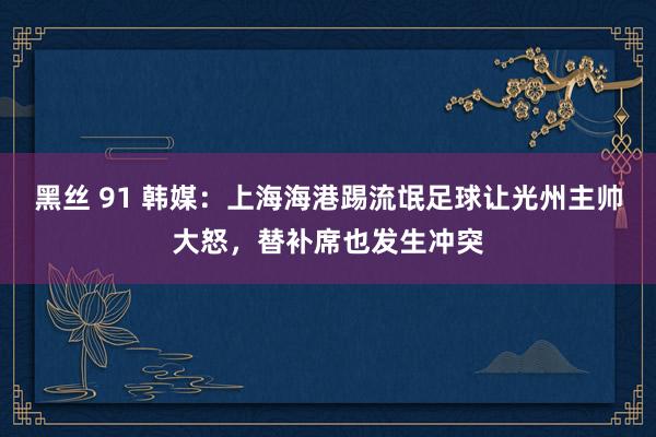 黑丝 91 韩媒：上海海港踢流氓足球让光州主帅大怒，替补席也发生冲突