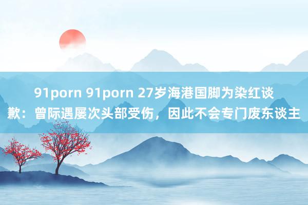 91porn 91porn 27岁海港国脚为染红谈歉：曾际遇屡次头部受伤，因此不会专门废东谈主