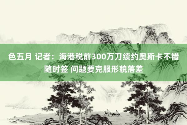 色五月 记者：海港税前300万刀续约奥斯卡不错随时签 问题要克服形貌落差