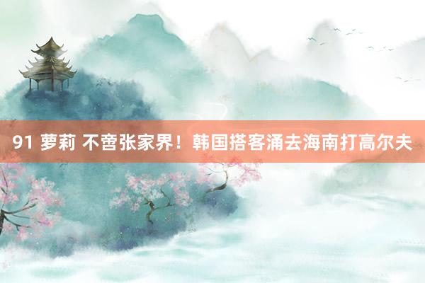 91 萝莉 不啻张家界！韩国搭客涌去海南打高尔夫