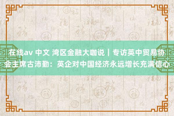 在线av 中文 湾区金融大咖说｜专访英中贸易协会主席古沛勤：英企对中国经济永远增长充满信心
