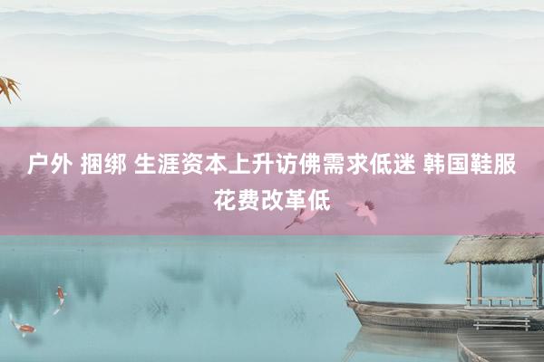 户外 捆绑 生涯资本上升访佛需求低迷 韩国鞋服花费改革低