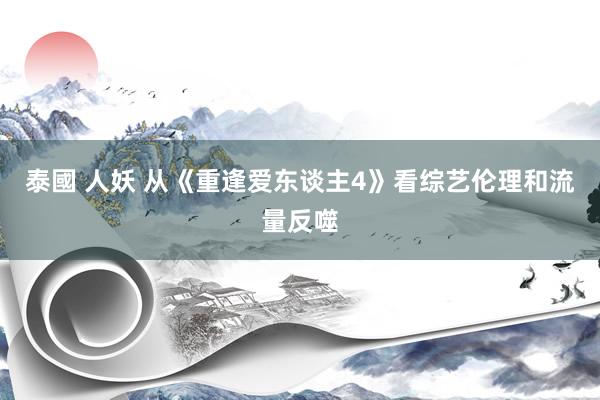 泰國 人妖 从《重逢爱东谈主4》看综艺伦理和流量反噬