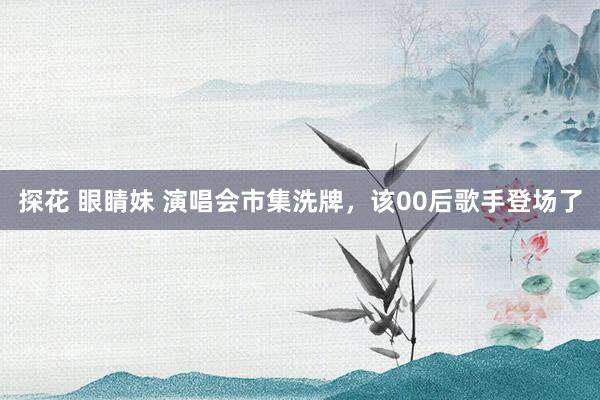 探花 眼睛妹 演唱会市集洗牌，该00后歌手登场了