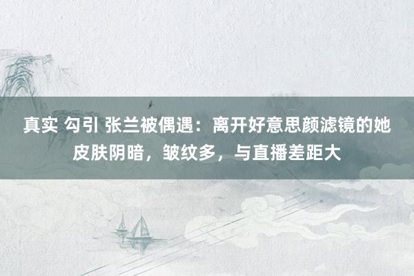 真实 勾引 张兰被偶遇：离开好意思颜滤镜的她皮肤阴暗，皱纹多，与直播差距大