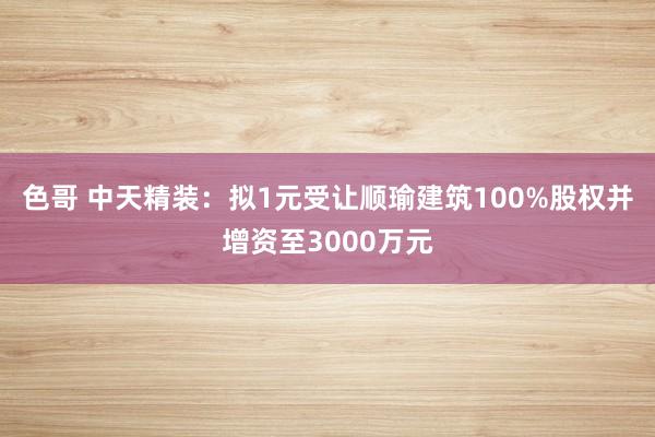 色哥 中天精装：拟1元受让顺瑜建筑100%股权并增资至3000万元