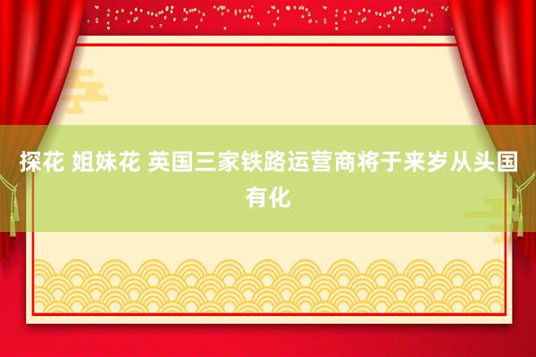 探花 姐妹花 英国三家铁路运营商将于来岁从头国有化