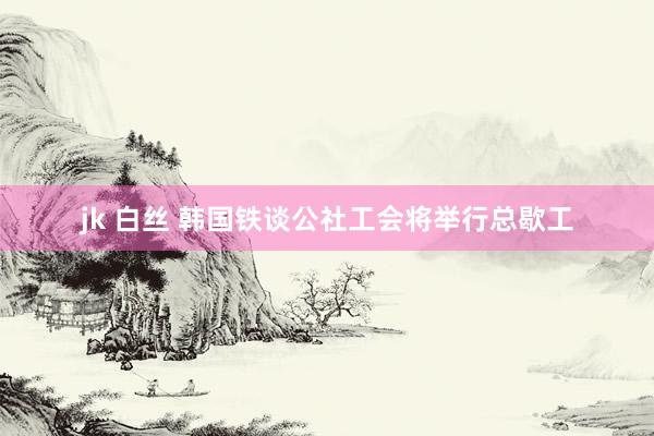 jk 白丝 韩国铁谈公社工会将举行总歇工