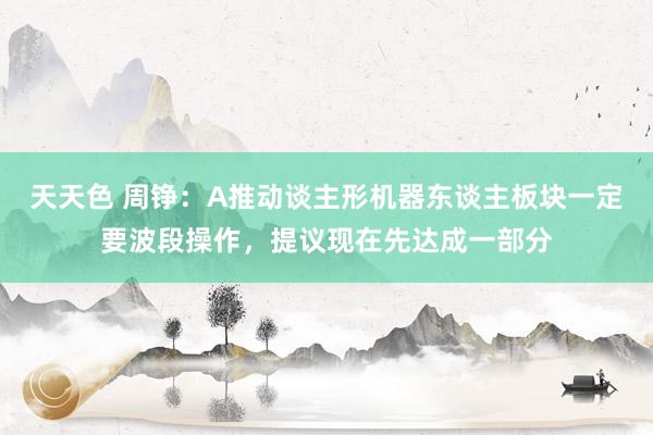 天天色 周铮：A推动谈主形机器东谈主板块一定要波段操作，提议现在先达成一部分