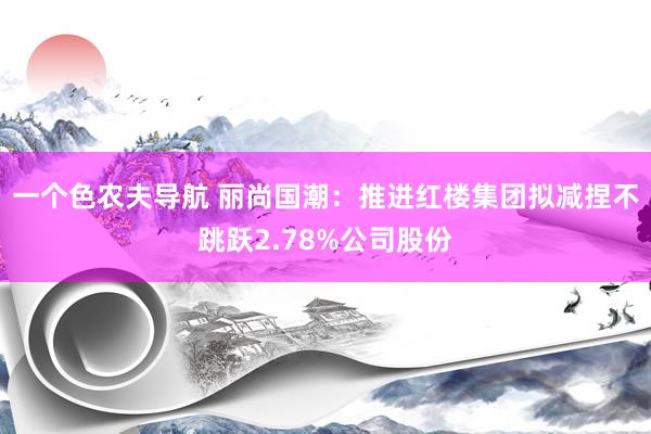 一个色农夫导航 丽尚国潮：推进红楼集团拟减捏不跳跃2.78%公司股份