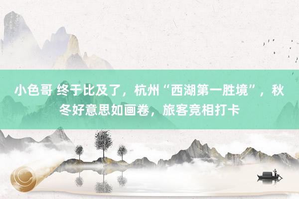 小色哥 终于比及了，杭州“西湖第一胜境”，秋冬好意思如画卷，旅客竞相打卡