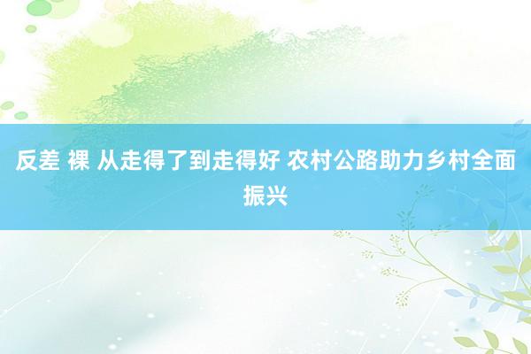 反差 裸 从走得了到走得好 农村公路助力乡村全面振兴