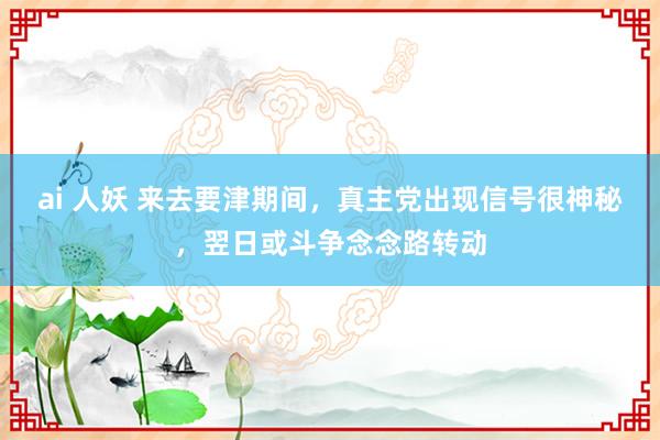 ai 人妖 来去要津期间，真主党出现信号很神秘，翌日或斗争念念路转动