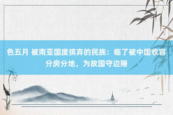 色五月 被南亚国度摈弃的民族：临了被中国收容分房分地，为故国守边陲