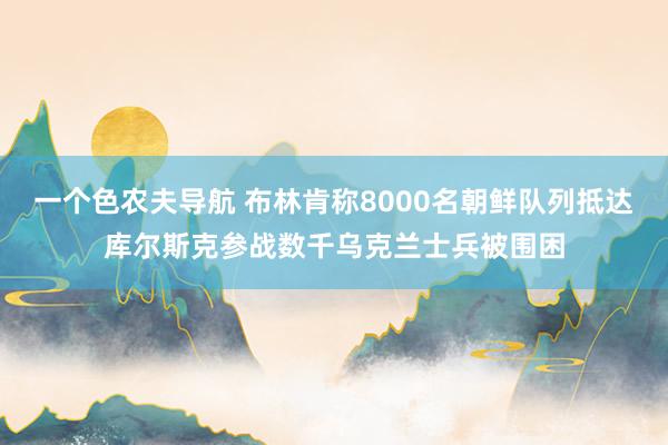 一个色农夫导航 布林肯称8000名朝鲜队列抵达库尔斯克参战数千乌克兰士兵被围困
