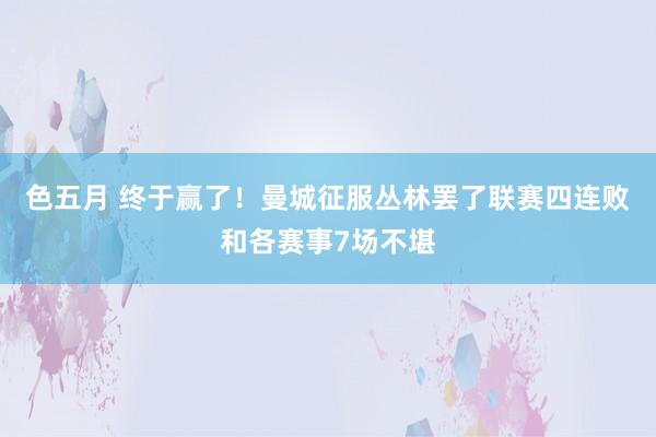 色五月 终于赢了！曼城征服丛林罢了联赛四连败和各赛事7场不堪