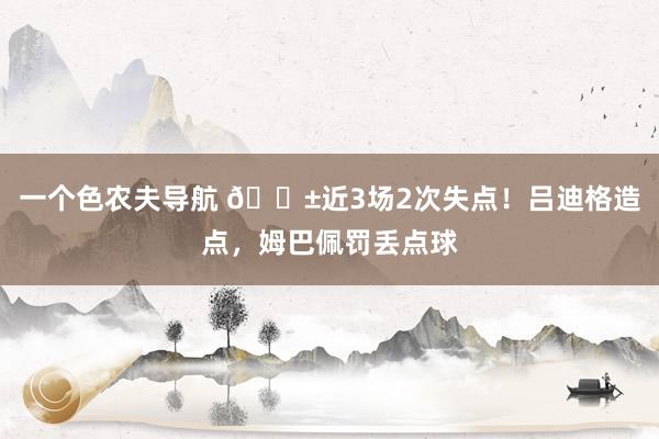 一个色农夫导航 😱近3场2次失点！吕迪格造点，姆巴佩罚丢点球