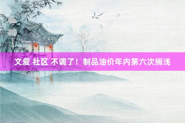 文爱 社区 不调了！制品油价年内第六次搁浅
