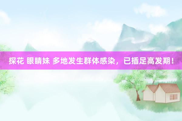 探花 眼睛妹 多地发生群体感染，已插足高发期！